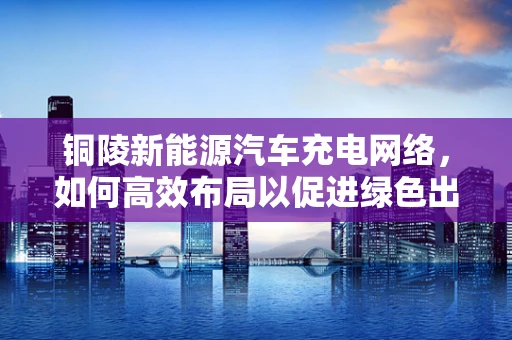 铜陵新能源汽车充电网络，如何高效布局以促进绿色出行？