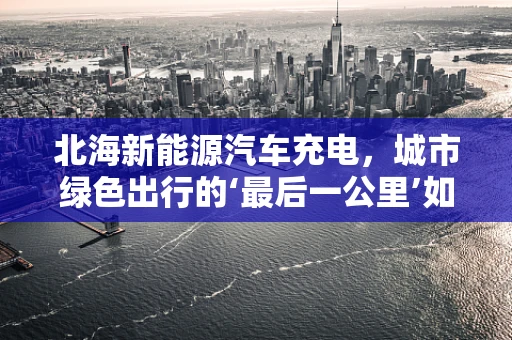 北海新能源汽车充电，城市绿色出行的‘最后一公里’如何跨越？