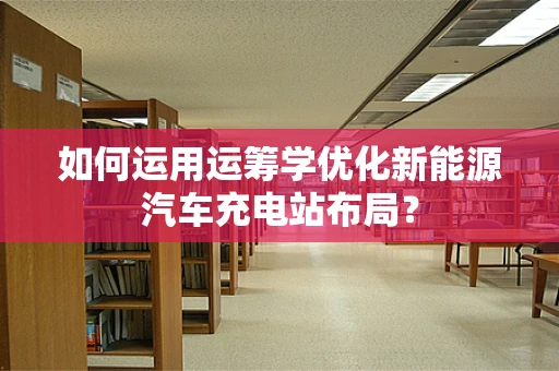 如何运用运筹学优化新能源汽车充电站布局？
