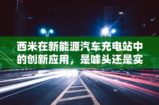 西米在新能源汽车充电站中的创新应用，是噱头还是实至名归的解决方案？