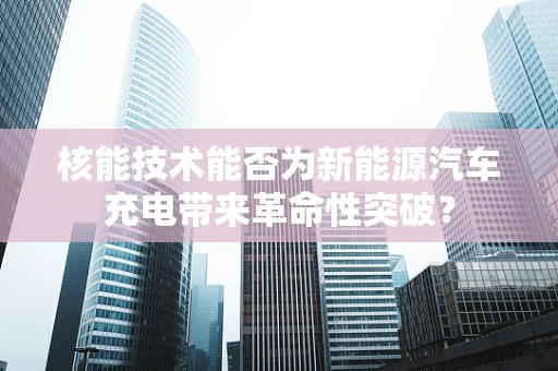 核能技术能否为新能源汽车充电带来革命性突破？