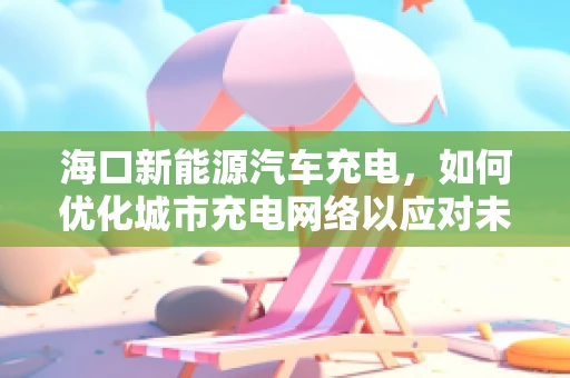 海口新能源汽车充电，如何优化城市充电网络以应对未来需求？