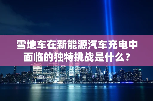 雪地车在新能源汽车充电中面临的独特挑战是什么？