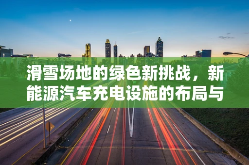 滑雪场地的绿色新挑战，新能源汽车充电设施的布局与挑战