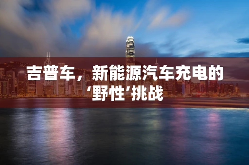 吉普车，新能源汽车充电的‘野性’挑战