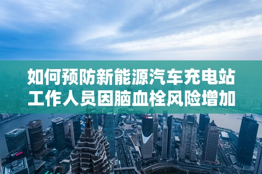 如何预防新能源汽车充电站工作人员因脑血栓风险增加的潜在健康问题？