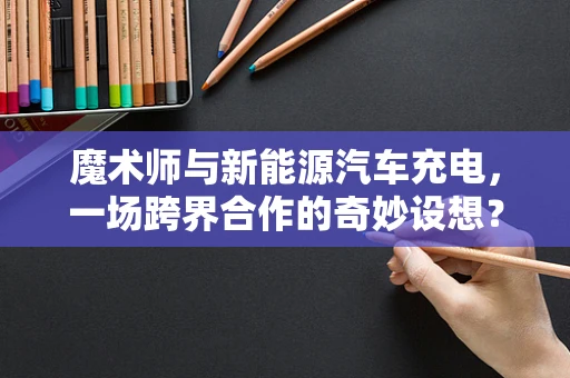魔术师与新能源汽车充电，一场跨界合作的奇妙设想？