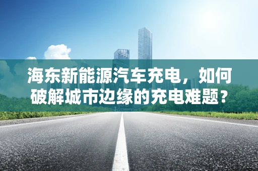 海东新能源汽车充电，如何破解城市边缘的充电难题？