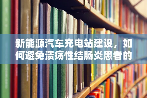 新能源汽车充电站建设，如何避免溃疡性结肠炎患者的不便？