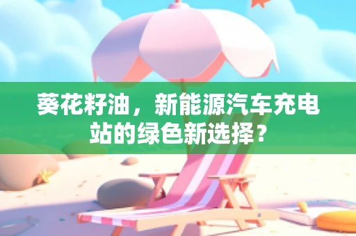 葵花籽油，新能源汽车充电站的绿色新选择？