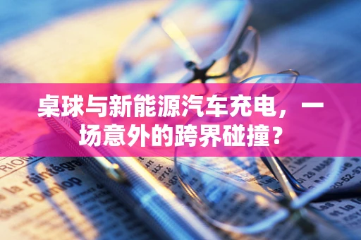 桌球与新能源汽车充电，一场意外的跨界碰撞？