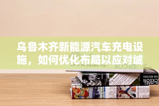 乌鲁木齐新能源汽车充电设施，如何优化布局以应对城市发展？