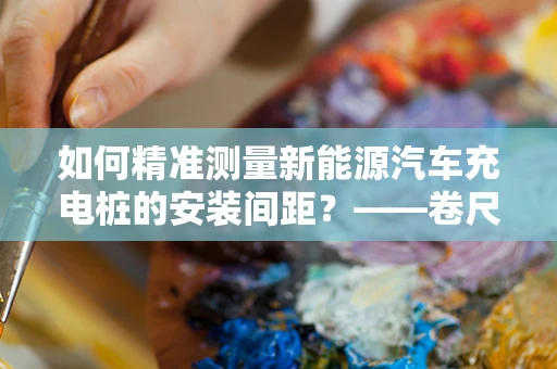 如何精准测量新能源汽车充电桩的安装间距？——卷尺的巧妙应用