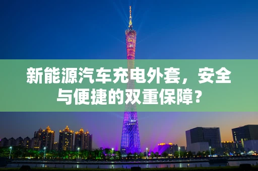 新能源汽车充电外套，安全与便捷的双重保障？