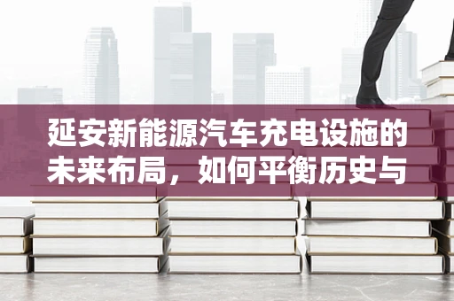 延安新能源汽车充电设施的未来布局，如何平衡历史与绿色发展？