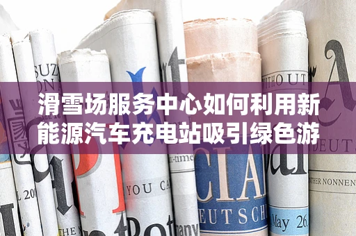 滑雪场服务中心如何利用新能源汽车充电站吸引绿色游客？