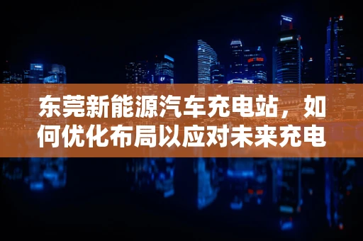 东莞新能源汽车充电站，如何优化布局以应对未来充电需求？