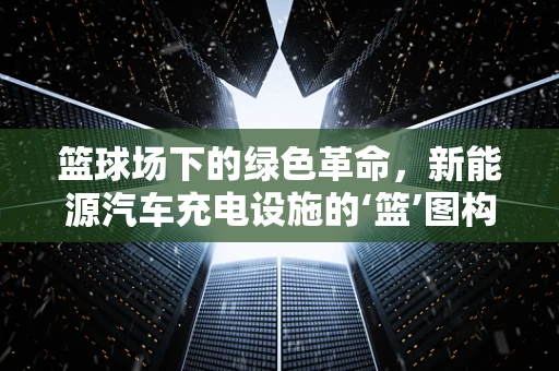 篮球场下的绿色革命，新能源汽车充电设施的‘篮’图构想