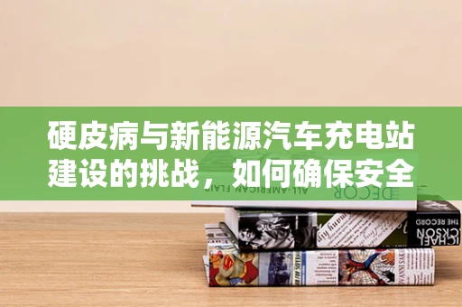 硬皮病与新能源汽车充电站建设的挑战，如何确保安全与效率的双重保障？