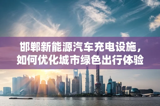 邯郸新能源汽车充电设施，如何优化城市绿色出行体验？