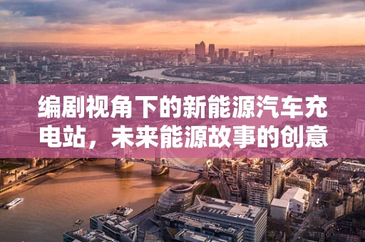 编剧视角下的新能源汽车充电站，未来能源故事的创意蓝图