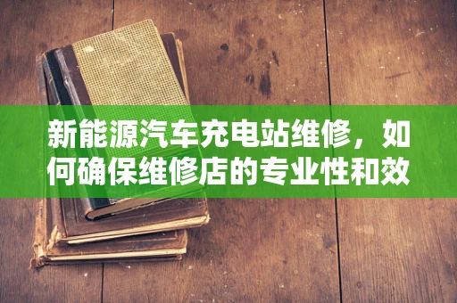 新能源汽车充电站维修，如何确保维修店的专业性和效率？