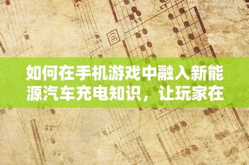 如何在手机游戏中融入新能源汽车充电知识，让玩家在娱乐中学习？