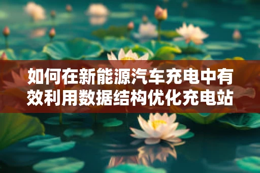 如何在新能源汽车充电中有效利用数据结构优化充电站管理？