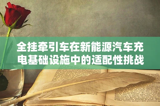 全挂牵引车在新能源汽车充电基础设施中的适配性挑战