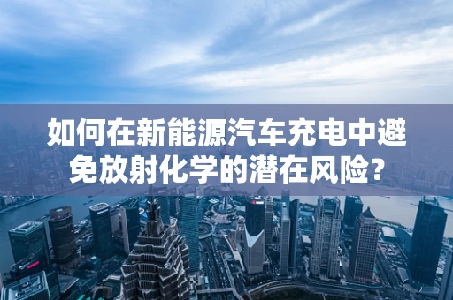 如何在新能源汽车充电中避免放射化学的潜在风险？