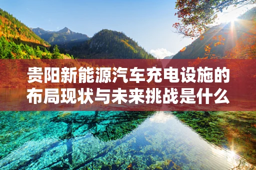贵阳新能源汽车充电设施的布局现状与未来挑战是什么？