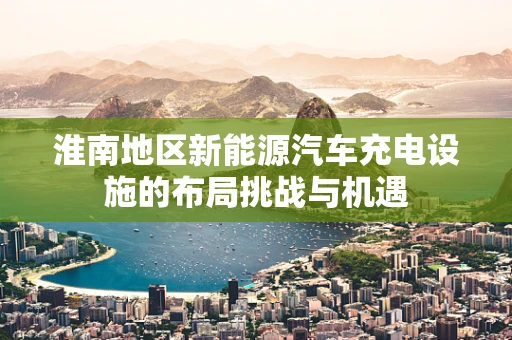 淮南地区新能源汽车充电设施的布局挑战与机遇