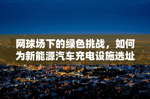 网球场下的绿色挑战，如何为新能源汽车充电设施选址？