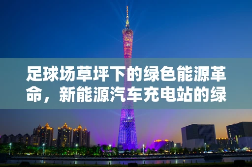 足球场草坪下的绿色能源革命，新能源汽车充电站的绿色足印？