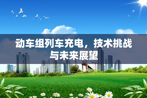 动车组列车充电，技术挑战与未来展望