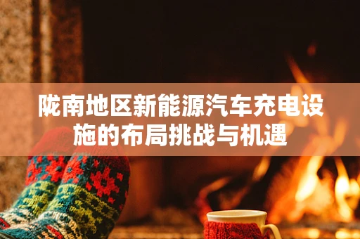 陇南地区新能源汽车充电设施的布局挑战与机遇