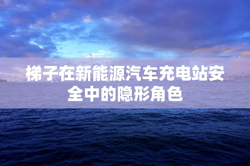 梯子在新能源汽车充电站安全中的隐形角色