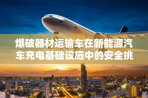 爆破器材运输车在新能源汽车充电基础设施中的安全挑战？