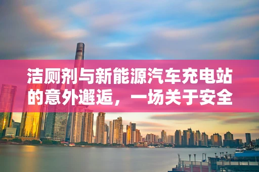 洁厕剂与新能源汽车充电站的意外邂逅，一场关于安全的隐忧？