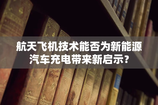 航天飞机技术能否为新能源汽车充电带来新启示？