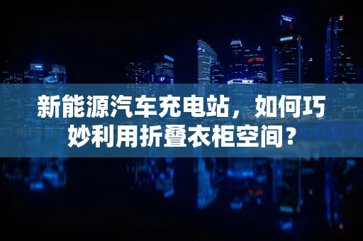 新能源汽车充电站，如何巧妙利用折叠衣柜空间？