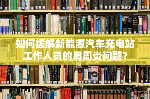 如何缓解新能源汽车充电站工作人员的肩周炎问题？