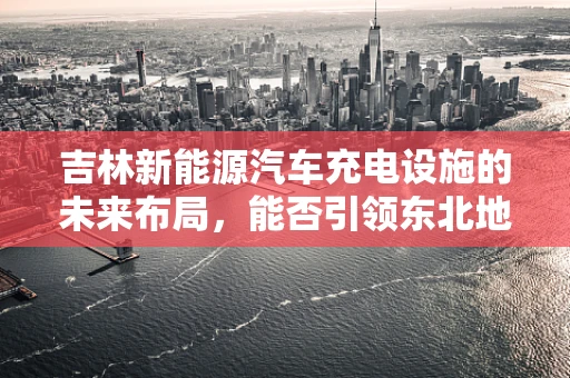 吉林新能源汽车充电设施的未来布局，能否引领东北地区绿色出行新风尚？
