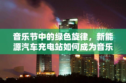 音乐节中的绿色旋律，新能源汽车充电站如何成为音乐节绿色出行的关键？