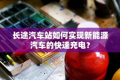 长途汽车站如何实现新能源汽车的快速充电？