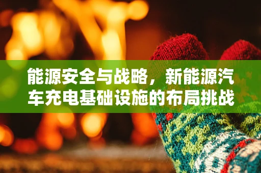 能源安全与战略，新能源汽车充电基础设施的布局挑战