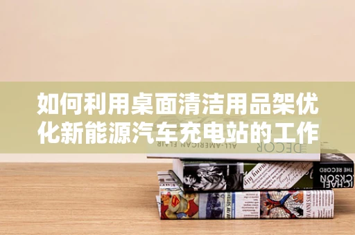 如何利用桌面清洁用品架优化新能源汽车充电站的工作环境？