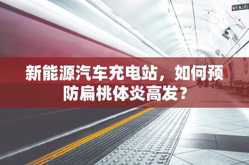 新能源汽车充电站，如何预防扁桃体炎高发？