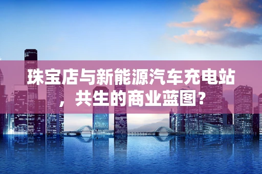珠宝店与新能源汽车充电站，共生的商业蓝图？