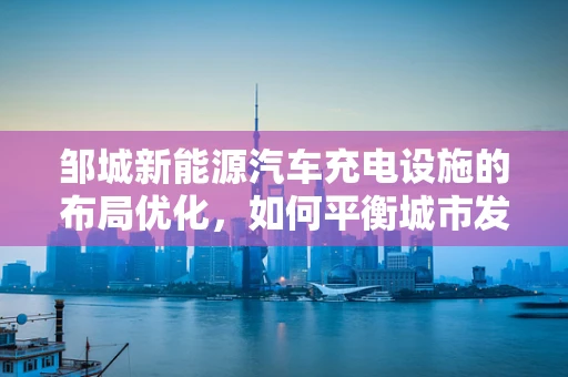 邹城新能源汽车充电设施的布局优化，如何平衡城市发展与绿色出行？